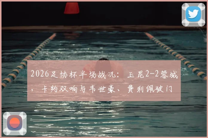 2026足协杯半场战况：玉昆2-2蓉城，卡约双响与韦世豪、费利佩破门全解析