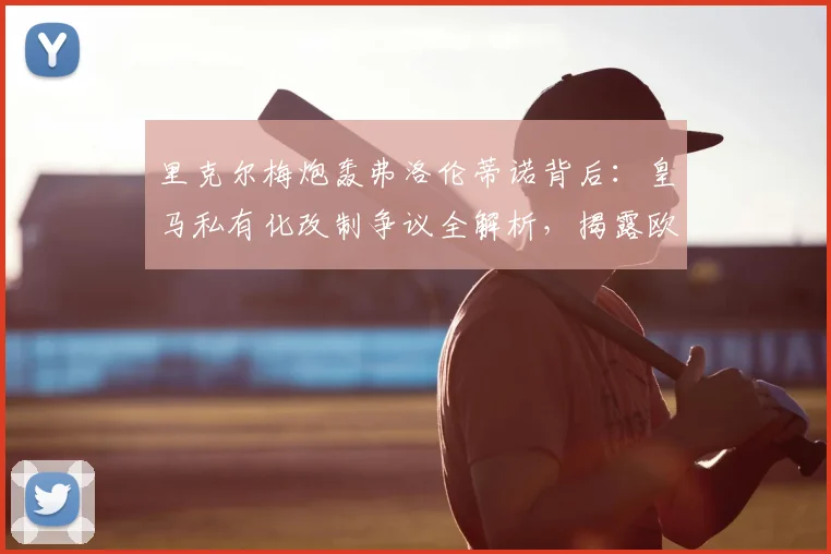 里克尔梅炮轰弗洛伦蒂诺背后:皇马私有化改制争议全解析,揭露欧洲足球权力博弈真相