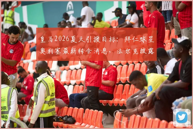 皇马2026夏天引援目标:拜仁球星奥利塞最新转会消息,法尔克披露即便天价拜仁也不放人