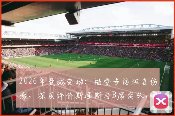 2026年曼城变动：福登专访坦言伤感，深度评价斯通斯与B席离队，揭秘老队友情谊与赛场荣幸