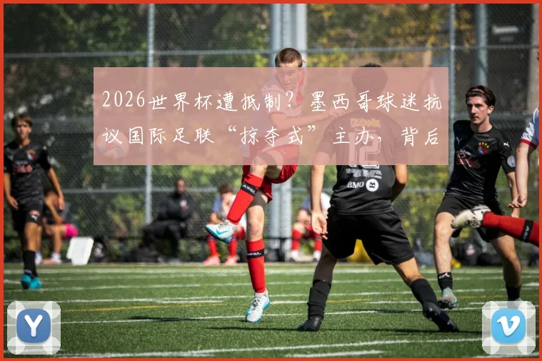 2026世界杯遭抵制?墨西哥球迷抗议国际足联“掠夺式”主办,背后原因与后续影响解读
